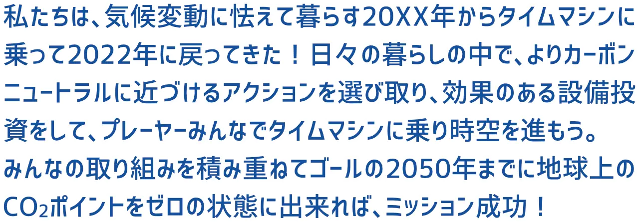 私たちは、気候変動に怯えて暮らす20XX年からタイムマシンに乗って2022年に戻ってきた！日々の暮らしの中で、よりカーボンニュートラルに近づけるアクションを選び取り、効果のある設備投資をして、プレーヤーみんなでタイムマシンに乗り時空を進もう。みんなの取り組みを積み重ねてゴールの2050年までに地球上のCO2ポイントをゼロの状態に出来れば、ミッション成功！